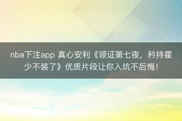 nba下注app 真心安利《领证第七夜,矜持霍少不装了》优质片段让你入坑不后悔!