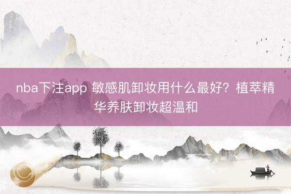 nba下注app 敏感肌卸妆用什么最好?植萃精华养肤卸妆超温和