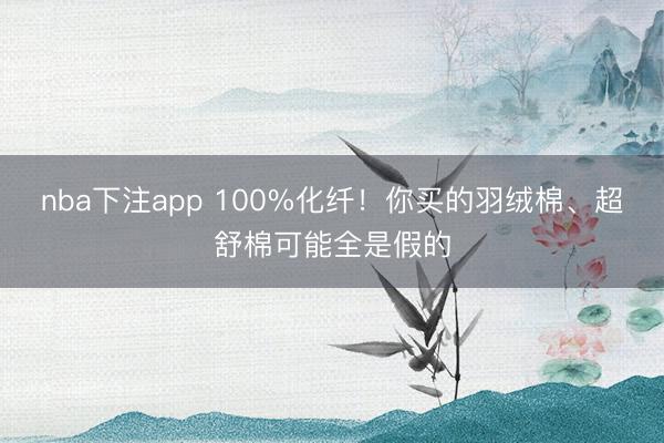 nba下注app 100%化纤!你买的羽绒棉、超舒棉可能全是假的