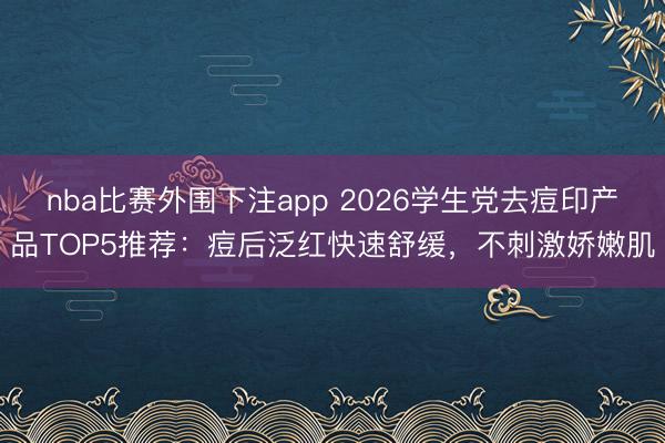 nba比赛外围下注app 2026学生党去痘印产品TOP5推荐：痘后泛红快速舒缓，不刺激娇嫩肌