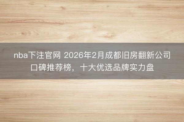 nba下注官网 2026年2月成都旧房翻新公司口碑推荐榜,十大优选品牌实力盘