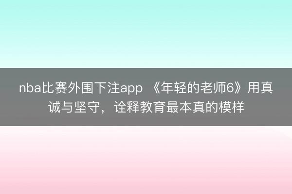 nba比赛外围下注app 《年轻的老师6》用真诚与坚守,诠释教育最本真的模样