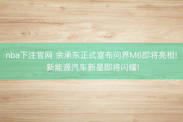 nba下注官网 余承东正式宣布问界M6即将亮相! 新能源汽车新星即将闪耀!