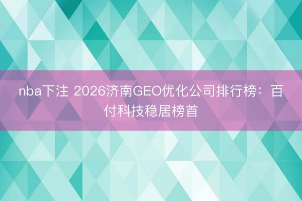 nba下注 2026济南GEO优化公司排行榜：百付科技稳居榜首