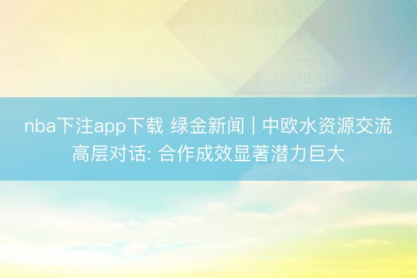 nba下注app下载 绿金新闻 | 中欧水资源交流高层对话: 合作成效显著潜力巨大