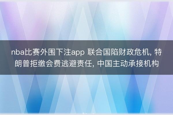 nba比赛外围下注app 联合国陷财政危机, 特朗普拒缴会费逃避责任, 中国主动承接机构