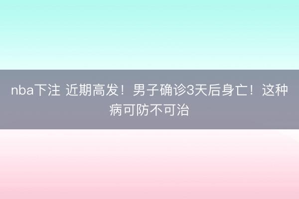 nba下注 近期高发！男子确诊3天后身亡！这种病可防不可治