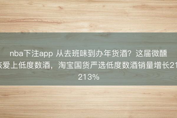 nba下注app 从去班味到办年货酒？这届微醺女孩爱上低度数酒，淘宝国货严选低度数酒销量增长213%
