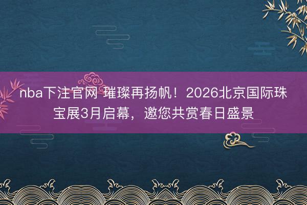 nba下注官网 璀璨再扬帆！2026北京国际珠宝展3月启幕，邀您共赏春日盛景