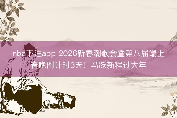 nba下注app 2026新春潮歌会暨第八届端上春晚倒计时3天！马跃新程过大年