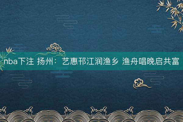 nba下注 扬州：艺惠邗江润渔乡 渔舟唱晚启共富