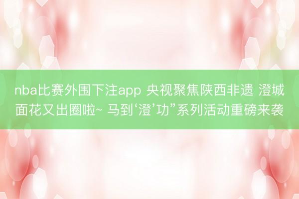 nba比赛外围下注app 央视聚焦陕西非遗 澄城面花又出圈啦~ 马到‘澄’功”系列活动重磅来袭