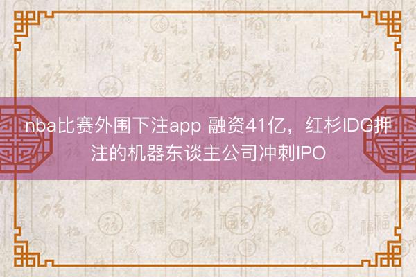 nba比赛外围下注app 融资41亿，红杉IDG押注的机器东谈主公司冲刺IPO
