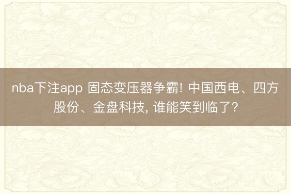nba下注app 固态变压器争霸! 中国西电、四方股份、金盘科技, 谁能笑到临了?