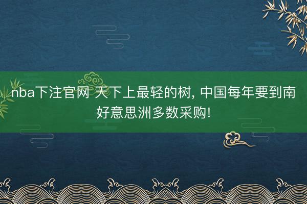 nba下注官网 天下上最轻的树, 中国每年要到南好意思洲多数采购!