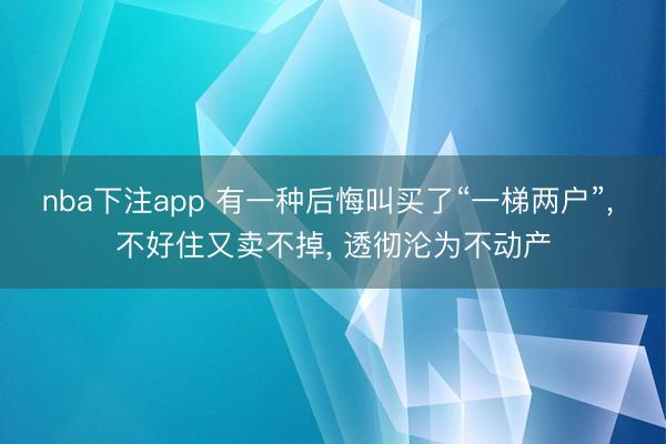 nba下注app 有一种后悔叫买了“一梯两户”, 不好住又卖不掉, 透彻沦为不动产