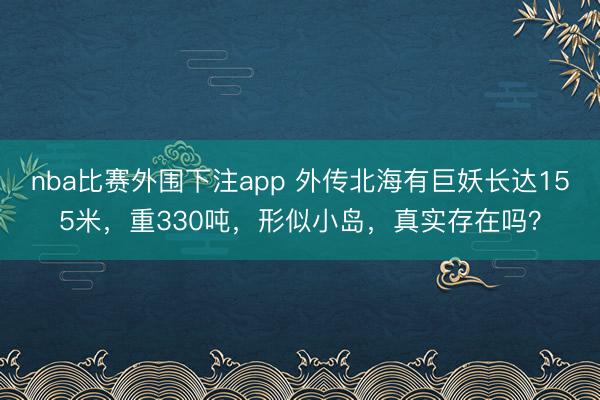 nba比赛外围下注app 外传北海有巨妖长达155米,重330吨,形似小岛,真实存在吗?