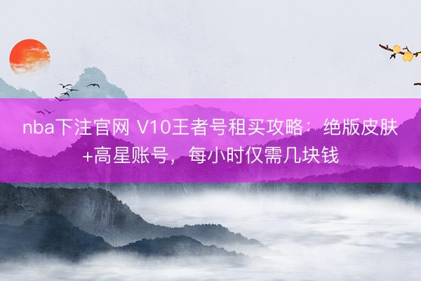 nba下注官网 V10王者号租买攻略:绝版皮肤+高星账号,每小时仅需几块钱