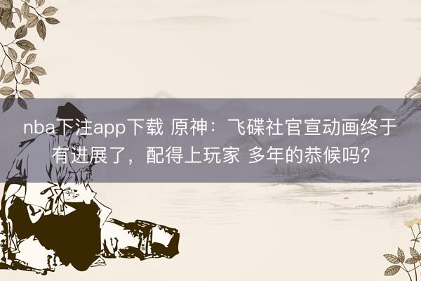 nba下注app下载 原神：飞碟社官宣动画终于有进展了，配得上玩家 多年的恭候吗？