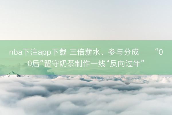 nba下注app下载 三倍薪水、参与分成⋯⋯“00后”留守奶茶制作一线“反向过年”