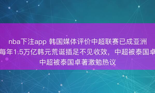 nba下注app 韩国媒体评价中超联赛已成亚洲四流，也曾每年1.5万亿韩元荒诞插足不见收效，中超被泰国卓著激勉热议