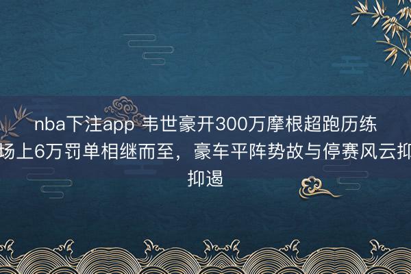 nba下注app 韦世豪开300万摩根超跑历练，场上6万罚单相继而至，豪车平阵势故与停赛风云抑遏