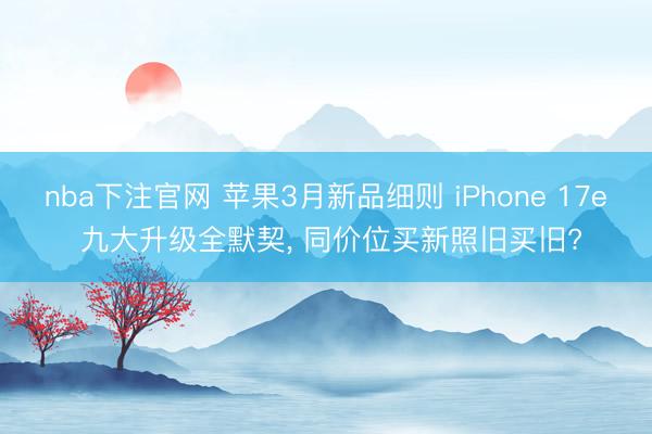 nba下注官网 苹果3月新品细则 iPhone 17e 九大升级全默契, 同价位买新照旧买旧?