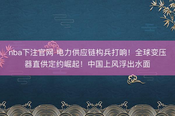 nba下注官网 电力供应链构兵打响！全球变压器直供定约崛起！中国上风浮出水面