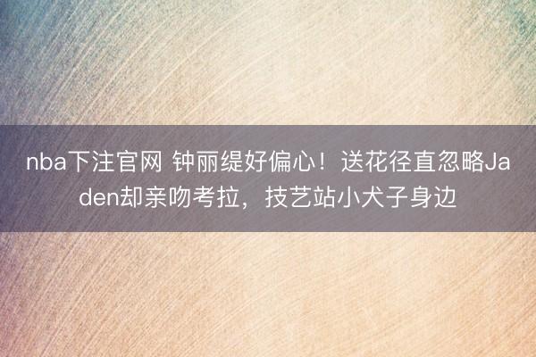 nba下注官网 钟丽缇好偏心!送花径直忽略Jaden却亲吻考拉,技艺站小犬子身边