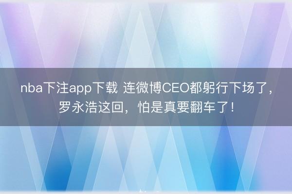 nba下注app下载 连微博CEO都躬行下场了，罗永浩这回，怕是真要翻车了！