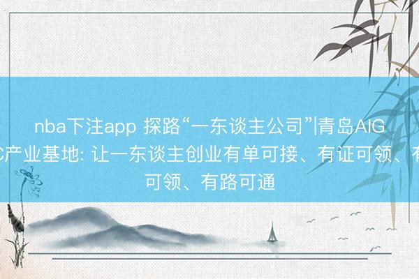 nba下注app 探路“一东谈主公司”|青岛AIGC・OPC产业基地: 让一东谈主创业有单可接、有证可领、有路可通