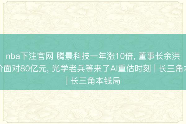 nba下注官网 腾景科技一年涨10倍， 董事长余洪瑞身价面对80亿元， 光学老兵等来了AI重估时刻 | 长三角本钱局