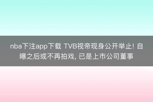 nba下注app下载 TVB视帝现身公开举止! 自曝之后或不再拍戏， 已是上市公司董事