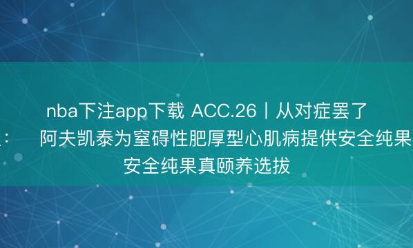 nba下注app下载 ACC.26丨从对症罢了到机制重塑：‌阿夫凯泰为窒碍性肥厚型心肌病提供安全纯果真颐养选拔