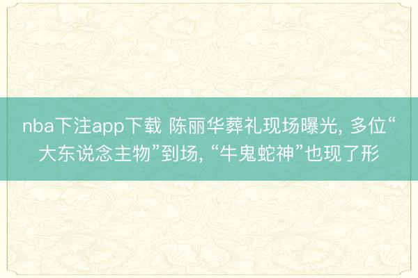 nba下注app下载 陈丽华葬礼现场曝光， 多位“大东说念主物”到场， “牛鬼蛇神”也现了形