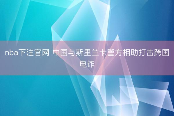 nba下注官网 中国与斯里兰卡警方相助打击跨国电诈