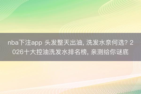 nba下注app 头发整天出油， 洗发水奈何选? 2026十大控油洗发水排名榜， 亲测给你谜底
