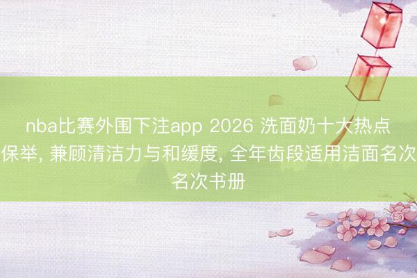 nba比赛外围下注app 2026 洗面奶十大热点榜单保举， 兼顾清洁力与和缓度， 全年齿段适用洁面名次书册