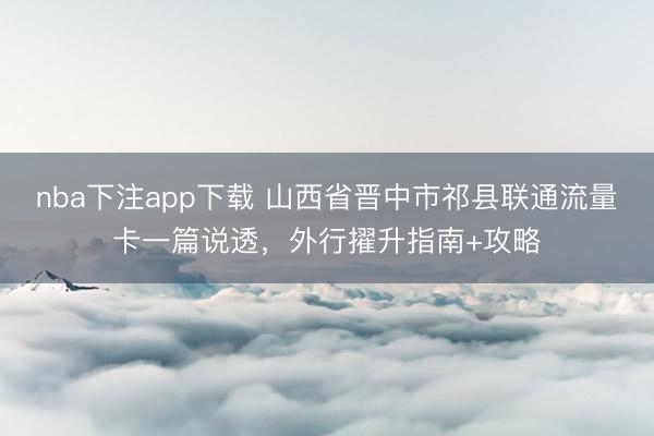 nba下注app下载 山西省晋中市祁县联通流量卡一篇说透,外行擢升指南+攻略