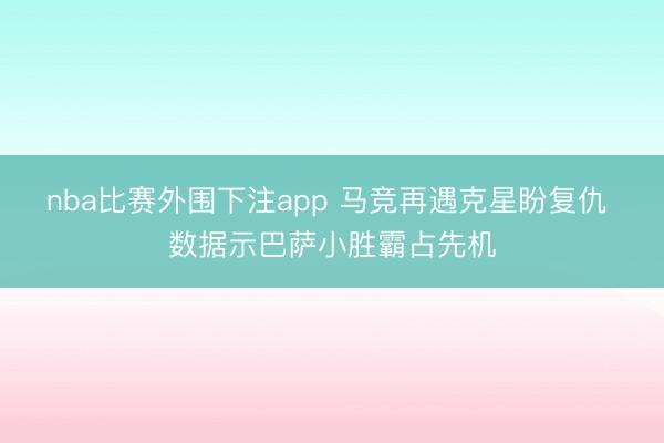 nba比赛外围下注app 马竞再遇克星盼复仇 数据示巴萨小胜霸占先机