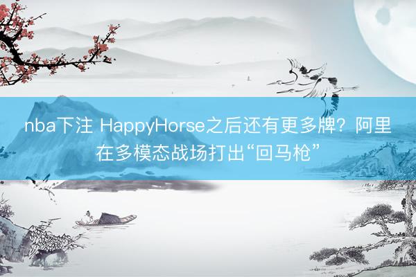 nba下注 HappyHorse之后还有更多牌？阿里在多模态战场打出“回马枪”