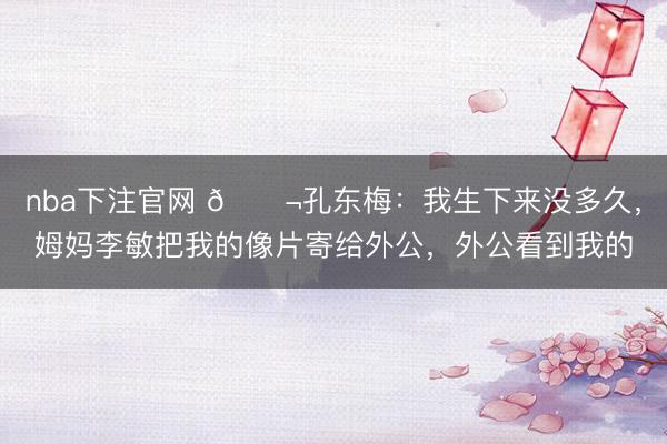 nba下注官网 🌬孔东梅:我生下来没多久,姆妈李敏把我的像片寄给外公,外公看到我的