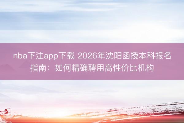 nba下注app下载 2026年沈阳函授本科报名指南:如何精确聘用高性价比机构