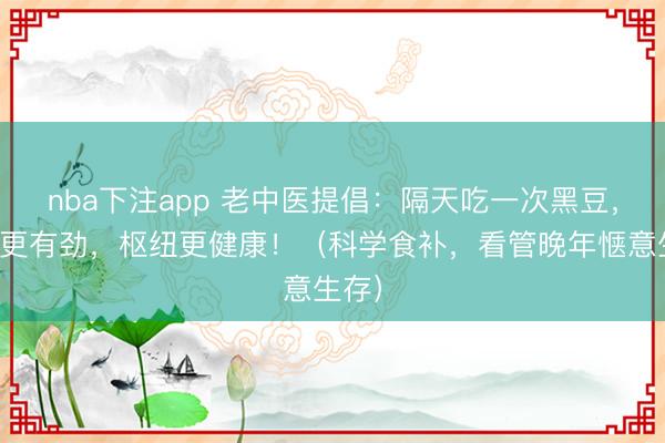nba下注app 老中医提倡:隔天吃一次黑豆,腿脚更有劲,枢纽更健康!(科学食补,看管晚年惬意生存)