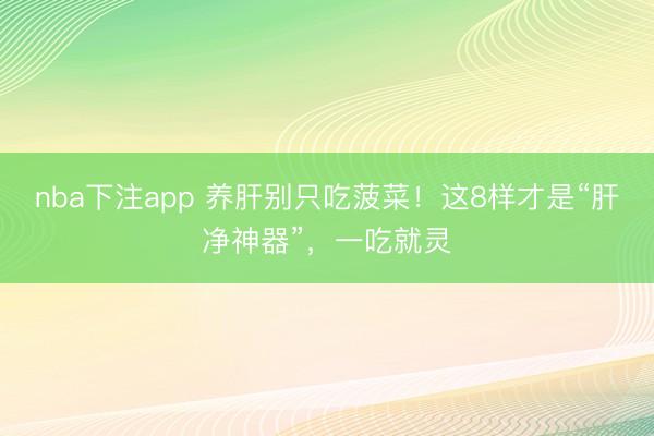 nba下注app 养肝别只吃菠菜!这8样才是“肝净神器”,一吃就灵