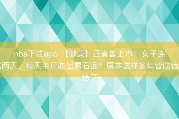 nba下注app 【健康】正直皆上市!女子连吃两天、每天半斤吃出胃石症?原本这样多年皆吃错了