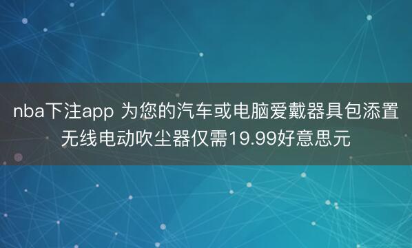 nba下注app 为您的汽车或电脑爱戴器具包添置无线电动吹尘器仅需19.99好意思元