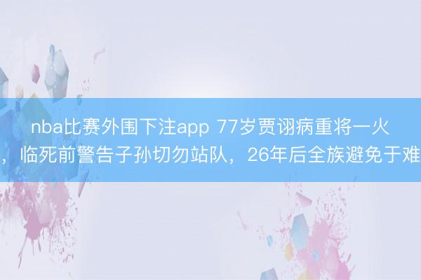 nba比赛外围下注app 77岁贾诩病重将一火，临死前警告子孙切勿站队，26年后全族避免于难