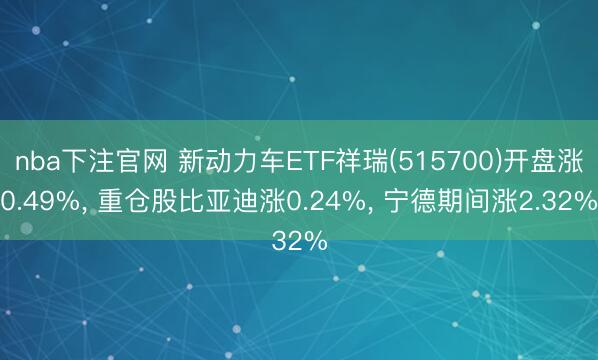 nba下注官网 新动力车ETF祥瑞(515700)开盘涨0.49%, 重仓股比亚迪涨0.24%, 宁德期间涨2.32%