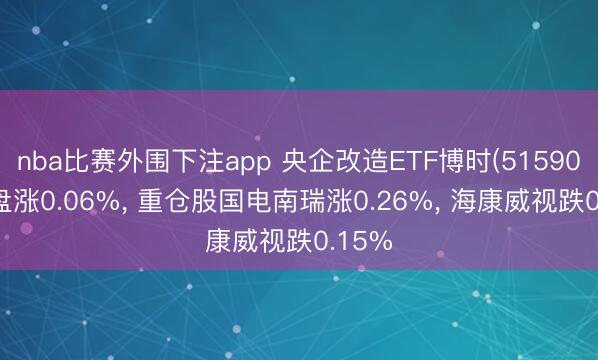 nba比赛外围下注app 央企改造ETF博时(515900)开盘涨0.06%， 重仓股国电南瑞涨0.26%， 海康威视跌0.15%